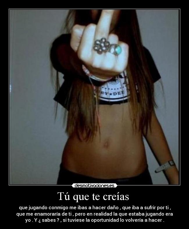 Tú que te creías - que jugando conmigo me ibas a hacer daño , que iba a sufrir por ti ,
que me enamoraría de ti , pero en realidad la que estaba jugando era
yo . Y ¿ sabes ? , si tuviese la oportunidad lo volvería a hacer .