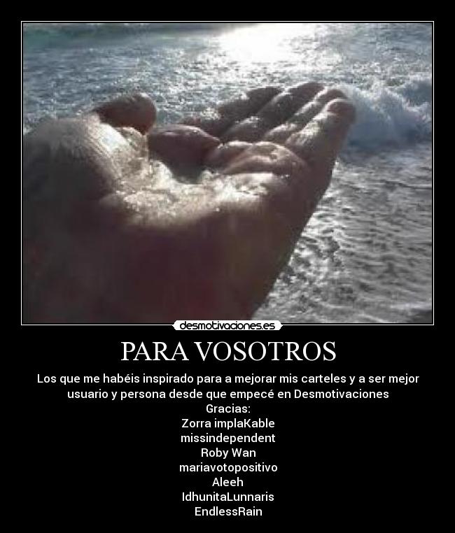 PARA VOSOTROS - Los que me habéis inspirado para a mejorar mis carteles y a ser mejor
usuario y persona desde que empecé en Desmotivaciones
Gracias:
Zorra implaKable
missindependent
Roby Wan
mariavotopositivo
Aleeh
IdhunitaLunnaris
EndlessRain