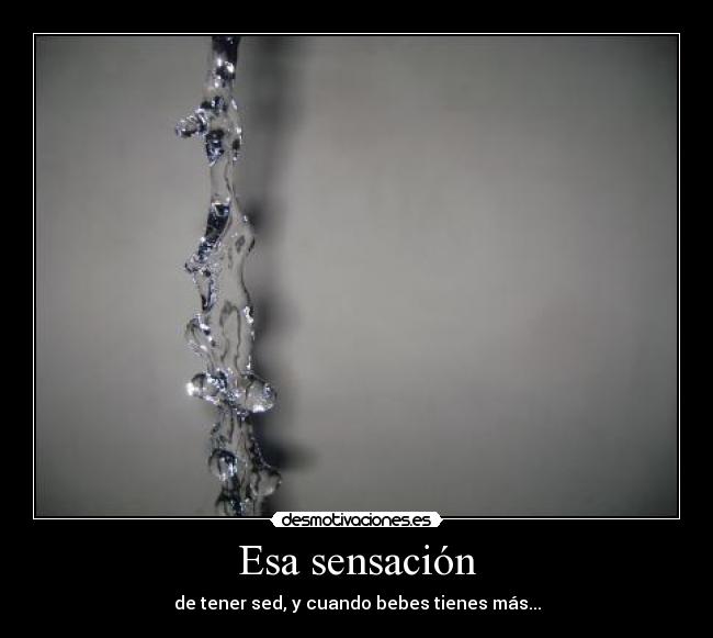 Esa sensación - de tener sed, y cuando bebes tienes más...