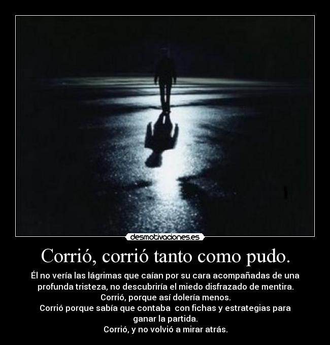 Corrió, corrió tanto como pudo. - Él no vería las lágrimas que caían por su cara acompañadas de una
profunda tristeza, no descubriría el miedo disfrazado de mentira.
Corrió, porque así dolería menos.
Corrió porque sabía que contaba con fichas y estrategias para
ganar la partida.
Corrió, y no volvió a mirar atrás.