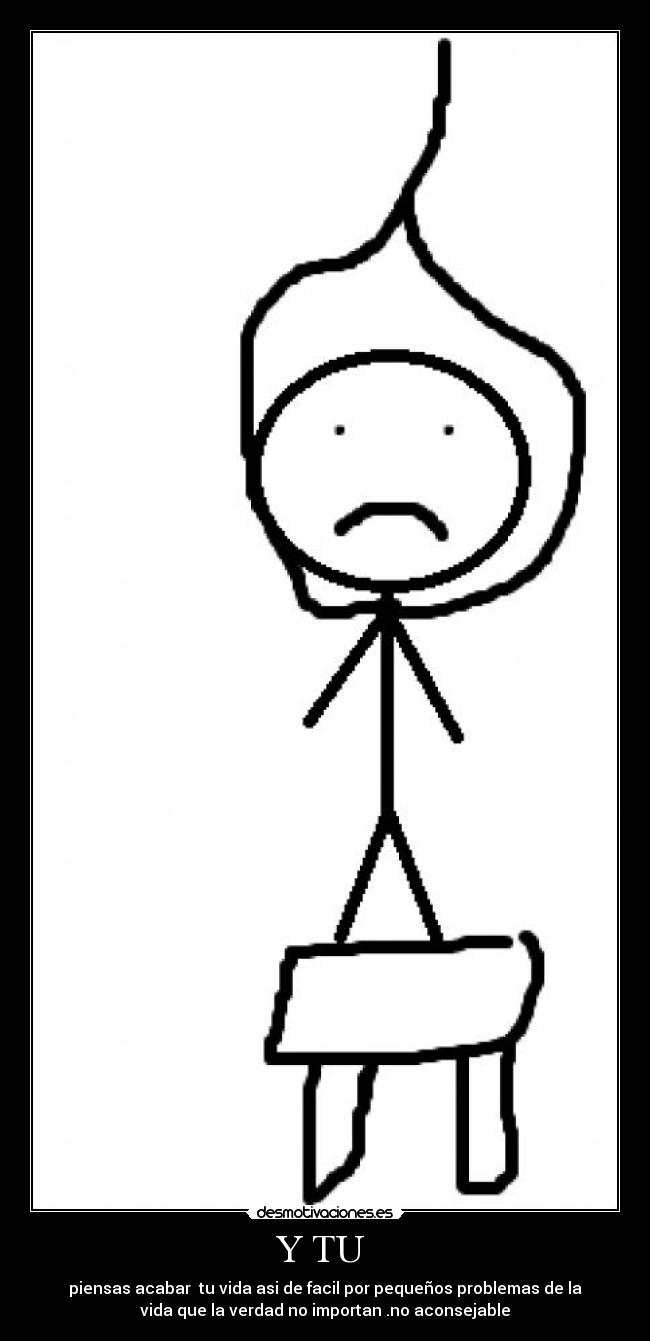 Y TU - piensas acabar tu vida asi de facil por pequeños problemas de la
vida que la verdad no importan .no aconsejable
