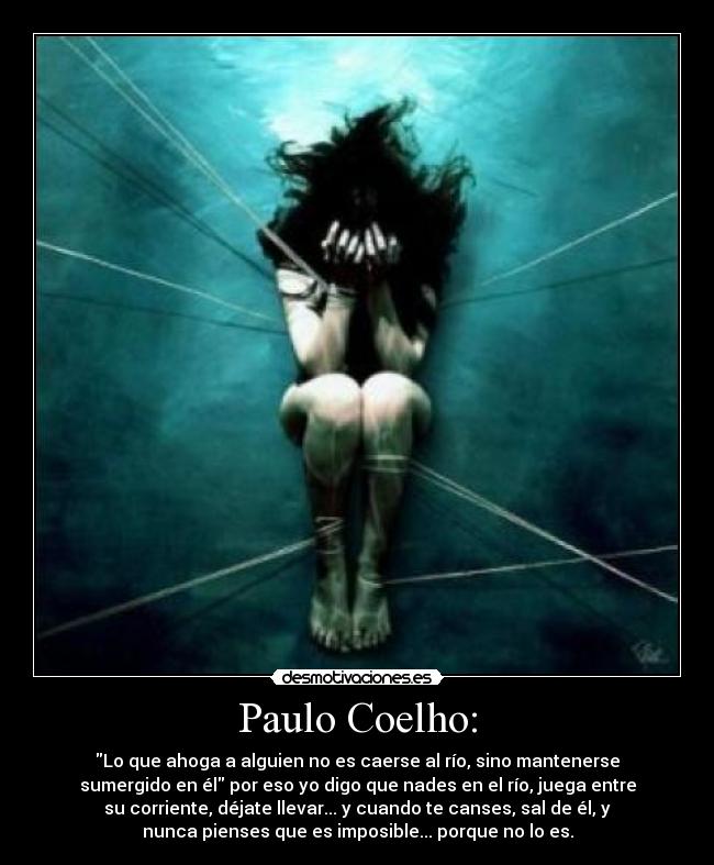 Paulo Coelho: - Lo que ahoga a alguien no es caerse al río, sino mantenerse
sumergido en él por eso yo digo que nades en el río, juega entre
su corriente, déjate llevar... y cuando te canses, sal de él, y
nunca pienses que es imposible... porque no lo es.