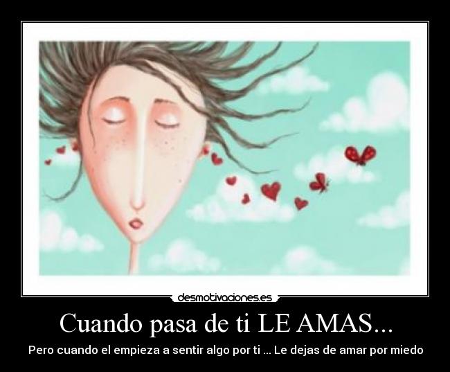 Cuando pasa de ti LE AMAS... - Pero cuando el empieza a sentir algo por ti ... Le dejas de amar por miedo