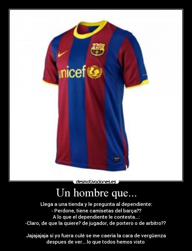 Un hombre que... - Llega a una tienda y le pregunta al dependiente:
- Perdone, tiene camisetas del barça??
A lo que el dependiente le contesta...:
-Claro, de que la quiere? de jugador, de portero o de arbitro??
Jajajajaja si yo fuera culé se me caeria la cara de vergüenza
despues de ver... lo que todos hemos visto