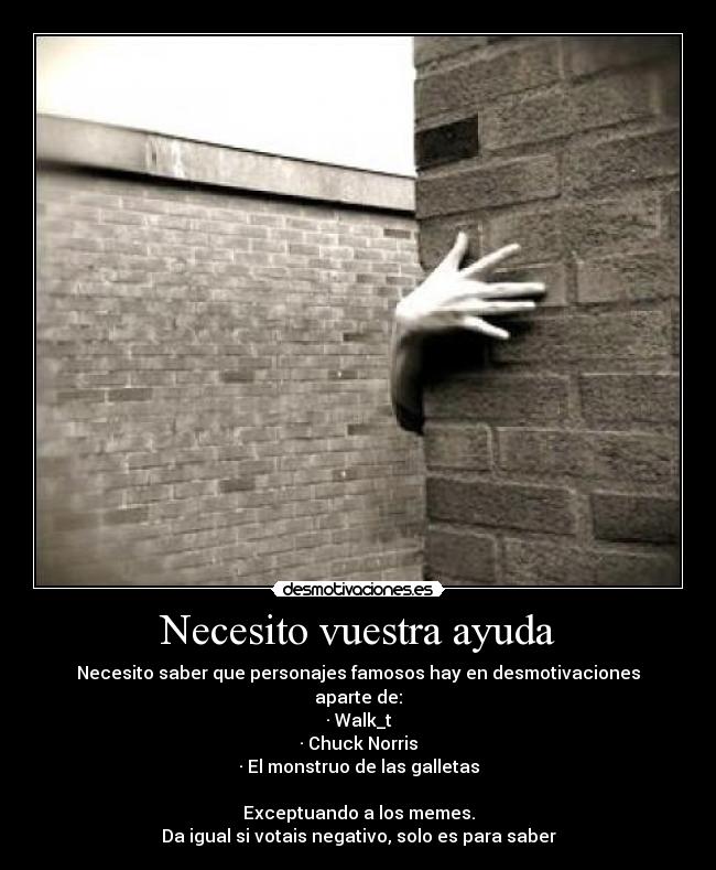 Necesito vuestra ayuda - Necesito saber que personajes famosos hay en desmotivaciones
aparte de:
· Walk_t
· Chuck Norris
· El monstruo de las galletas
Exceptuando a los memes.
Da igual si votais negativo, solo es para saber