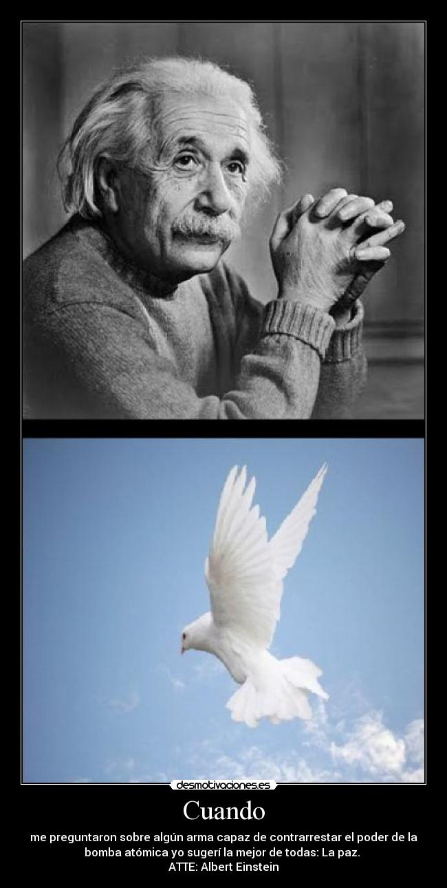 Cuando - me preguntaron sobre algún arma capaz de contrarrestar el poder de la
bomba atómica yo sugerí la mejor de todas: La paz.
ATTE: Albert Einstein