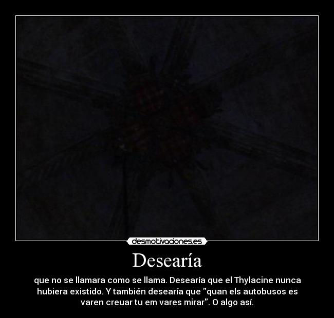 Desearía - que no se llamara como se llama. Desearía que el Thylacine nunca
hubiera existido. Y también desearía que quan els autobusos es
varen creuar tu em vares mirar. O algo así.