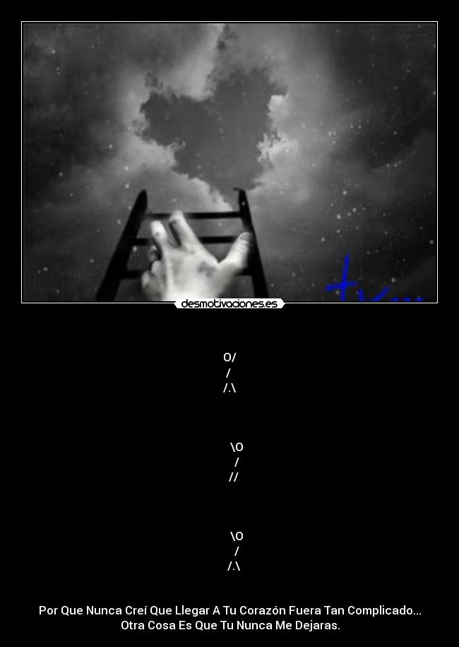 - O/
/ ▌ ♥
/.\
████
╬╬
╬╬
╬╬\O
╬╬/▌
╬╬//
╬╬
╬╬
╬╬
╬╬\O
╬╬/▌
╬╬/.\
█████
Por Que Nunca Creí Que Llegar A Tu Corazón Fuera Tan Complicado...
Otra Cosa Es Que Tu Nunca Me Dejaras.