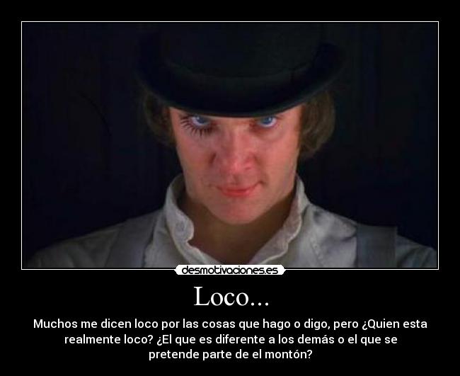 Loco... - Muchos me dicen loco por las cosas que hago o digo, pero ¿Quien esta
realmente loco? ¿El que es diferente a los demás o el que se
pretende parte de el montón?