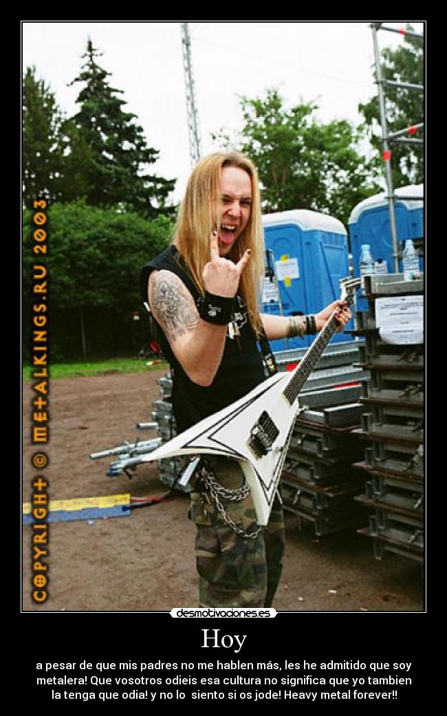 Hoy - a pesar de que mis padres no me hablen más, les he admitido que soy
metalera! Que vosotros odieis esa cultura no significa que yo tambien
la tenga que odia! y no lo siento si os jode! Heavy metal forever!!