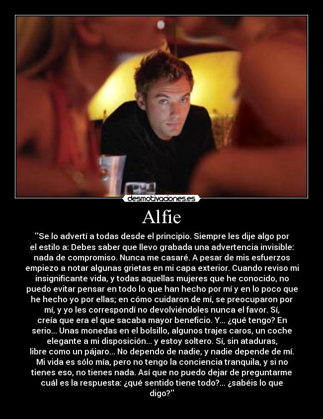 Alfie - Se lo advertí a todas desde el principio. Siempre les dije algo por
el estilo a: Debes saber que llevo grabada una advertencia invisible:
nada de compromiso. Nunca me casaré. A pesar de mis esfuerzos
empiezo a notar algunas grietas en mi capa exterior. Cuando reviso mi
insignificante vida, y todas aquellas mujeres que he conocido, no
puedo evitar pensar en todo lo que han hecho por mí y en lo poco que
he hecho yo por ellas; en cómo cuidaron de mí, se preocuparon por
mí, y yo les correspondí no devolviéndoles nunca el favor. Sí,
creía que era el que sacaba mayor beneficio. Y... ¿qué tengo? En
serio... Unas monedas en el bolsillo, algunos trajes caros, un coche
elegante a mi disposición... y estoy soltero. Sí, sin ataduras,
libre como un pájaro... No dependo de nadie, y nadie depende de mí.
Mi vida es sólo mía, pero no tengo la conciencia tranquila, y si no
tienes eso, no tienes nada. Así que no puedo dejar de preguntarme
cuál es la respuesta: ¿qué sentido tiene todo?... ¿sabéis lo que
digo?

