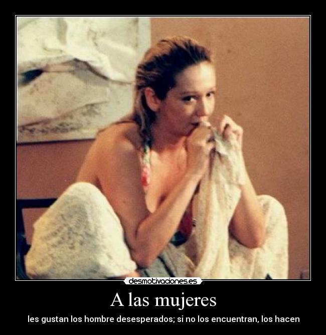 A las mujeres - les gustan los hombre desesperados; si no los encuentran, los hacen
