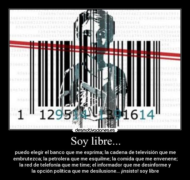 Soy libre... - puedo elegir el banco que me exprima; la cadena de televisión que me
embrutezca; la petrolera que me esquilme; la comida que me envenene;
la red de telefonía que me time; el informador que me desinforme y
la opción política que me desilusione... ¡insisto! soy libre