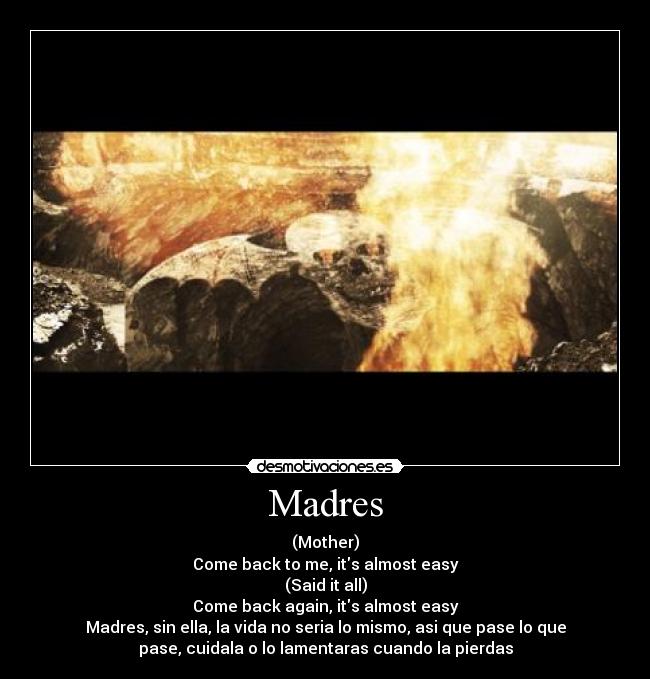 Madres - (Mother)
Come back to me, its almost easy
(Said it all)
Come back again, its almost easy
Madres, sin ella, la vida no seria lo mismo, asi que pase lo que
pase, cuidala o lo lamentaras cuando la pierdas