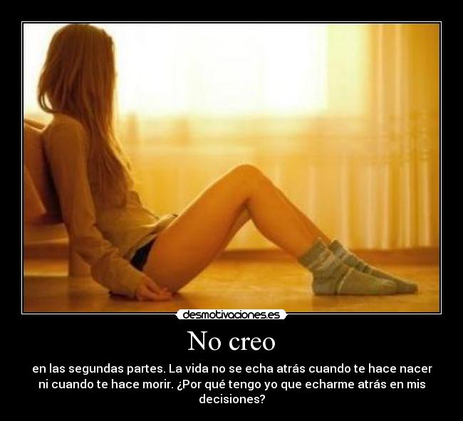 No creo - en las segundas partes. La vida no se echa atrás cuando te hace nacer
ni cuando te hace morir. ¿Por qué tengo yo que echarme atrás en mis
decisiones?