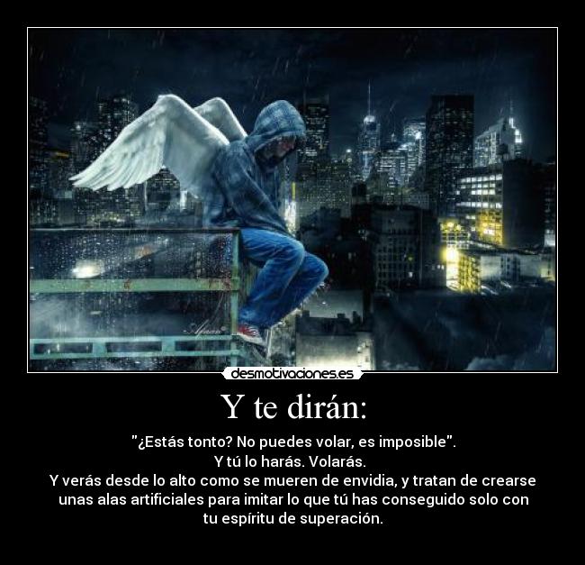 Y te dirán: - ¿Estás tonto? No puedes volar, es imposible.
Y tú lo harás. Volarás. 
Y verás desde lo alto como se mueren de envidia, y tratan de crearse
unas alas artificiales para imitar lo que tú has conseguido solo con
tu espíritu de superación.
