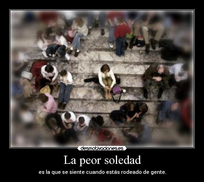 La peor soledad - es la que se siente cuando estás rodeado de gente.