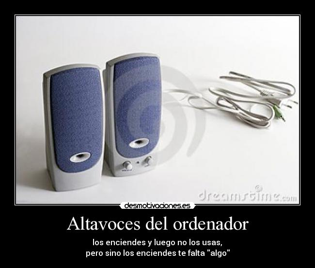 Altavoces del ordenador -  los enciendes y luego no los usas, 
pero sino los enciendes te falta algo