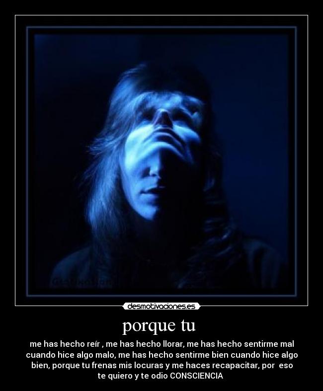 porque tu - me has hecho reír , me has hecho llorar, me has hecho sentirme mal
cuando hice algo malo, me has hecho sentirme bien cuando hice algo
bien, porque tu frenas mis locuras y me haces recapacitar, por eso
te quiero y te odio CONSCIENCIA