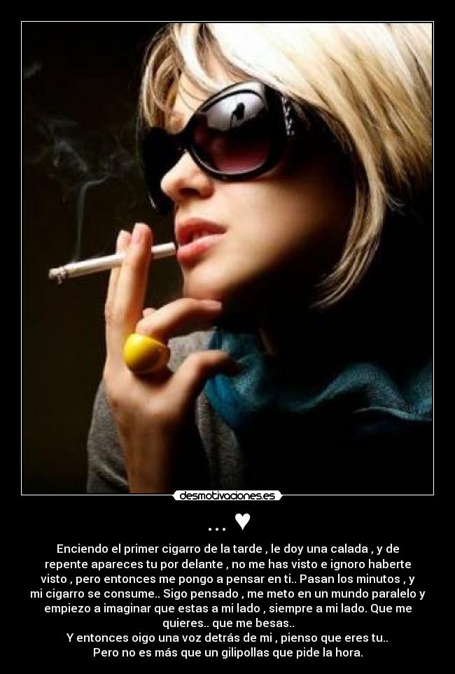 ... ♥ - Enciendo el primer cigarro de la tarde , le doy una calada , y de
repente apareces tu por delante , no me has visto e ignoro haberte
visto , pero entonces me pongo a pensar en ti.. Pasan los minutos , y
mi cigarro se consume.. Sigo pensado , me meto en un mundo paralelo y
empiezo a imaginar que estas a mi lado , siempre a mi lado. Que me
quieres.. que me besas..
Y entonces oigo una voz detrás de mi , pienso que eres tu..
Pero no es más que un gilipollas que pide la hora.