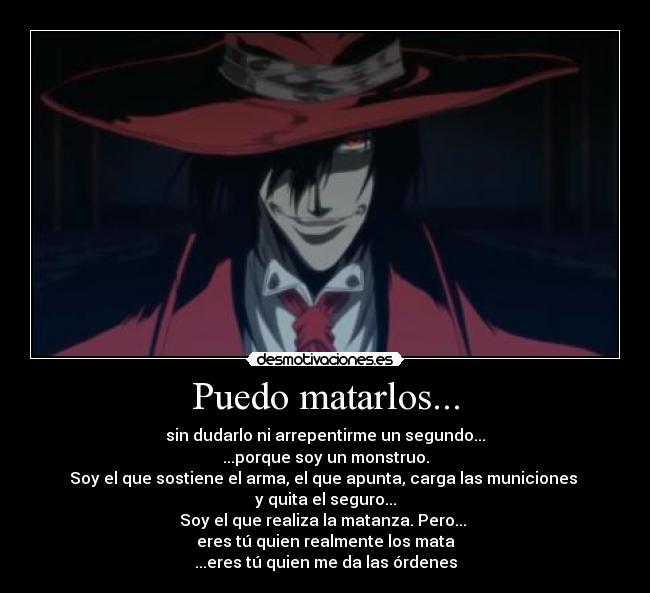 Puedo matarlos... - sin dudarlo ni arrepentirme un segundo...
...porque soy un monstruo.
Soy el que sostiene el arma, el que apunta, carga las municiones
y quita el seguro...
Soy el que realiza la matanza. Pero...
eres tú quien realmente los mata
...eres tú quien me da las órdenes