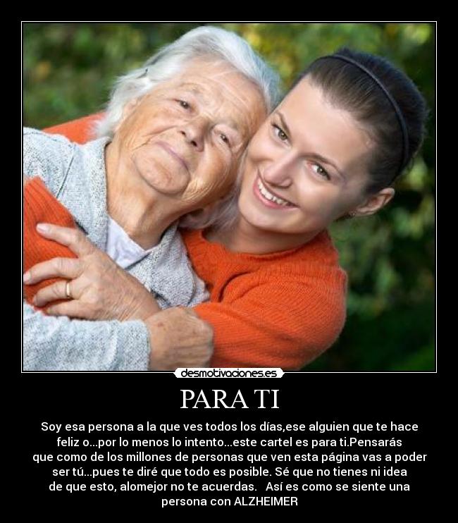 PARA TI - Soy esa persona a la que ves todos los días,ese alguien que te hace
feliz o...por lo menos lo intento...este cartel es para ti.Pensarás
que como de los millones de personas que ven esta página vas a poder
ser tú...pues te diré que todo es posible. Sé que no tienes ni idea
de que esto, alomejor no te acuerdas. Así es como se siente una
persona con ALZHEIMER