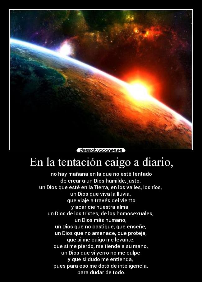 En la tentación caigo a diario, - no hay mañana en la que no esté tentado
de crear a un Dios humilde, justo, 
un Dios que esté en la Tierra, en los valles, los ríos, 
un Dios que viva la lluvia, 
que viaje a través del viento
y acaricie nuestra alma, 
un Dios de los tristes, de los homosexuales, 
un Dios más humano, 
un Dios que no castigue, que enseñe, 
un Dios que no amenace, que proteja, 
que si me caigo me levante, 
que si me pierdo, me tiende a su mano, 
un Dios que si yerro no me culpe 
y que si dudo me entienda, 
pues para eso me dotó de inteligencia, 
para dudar de todo.