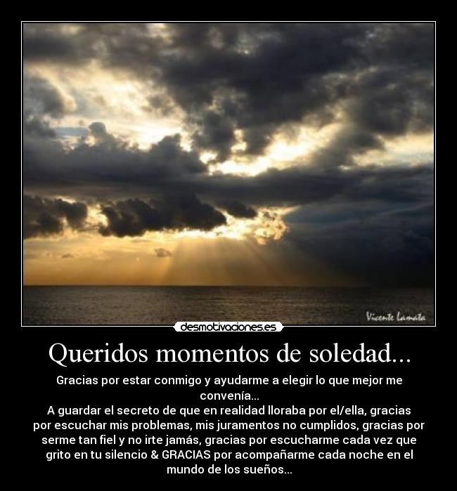 Queridos momentos de soledad... - Gracias por estar conmigo y ayudarme a elegir lo que mejor me
convenía...
A guardar el secreto de que en realidad lloraba por el/ella, gracias
por escuchar mis problemas, mis juramentos no cumplidos, gracias por
serme tan fiel y no irte jamás, gracias por escucharme cada vez que
grito en tu silencio & GRACIAS por acompañarme cada noche en el
mundo de los sueños...