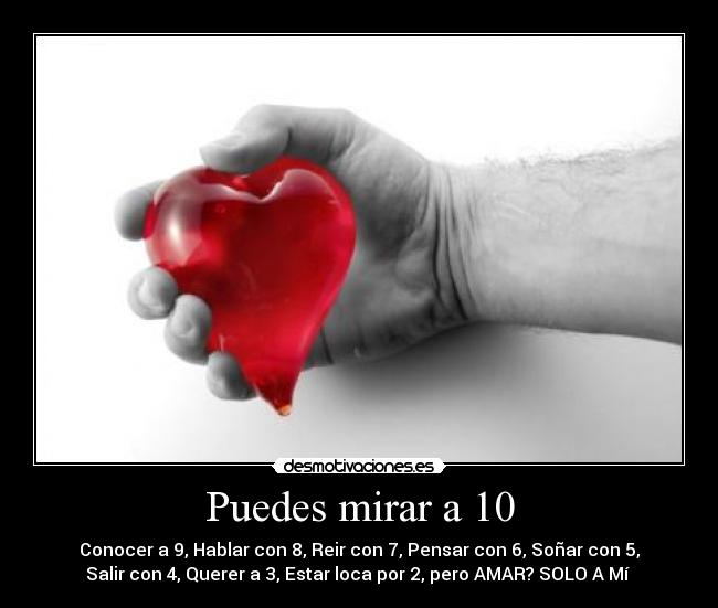 Puedes mirar a 10 - Conocer a 9, Hablar con 8, Reir con 7, Pensar con 6, Soñar con 5,
Salir con 4, Querer a 3, Estar loca por 2, pero AMAR? SOLO A Mí ♥
