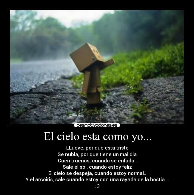 El cielo esta como yo... - LLueve, por que esta triste
Se nubla, por que tiene un mal dia
Caen truenos, cuando se enfada..
Sale el sol, cuando estoy feliz
El cielo se despeja, cuando estoy normal..
Y el arcoiris, sale cuando estoy con una rayada de la hostia...
:D