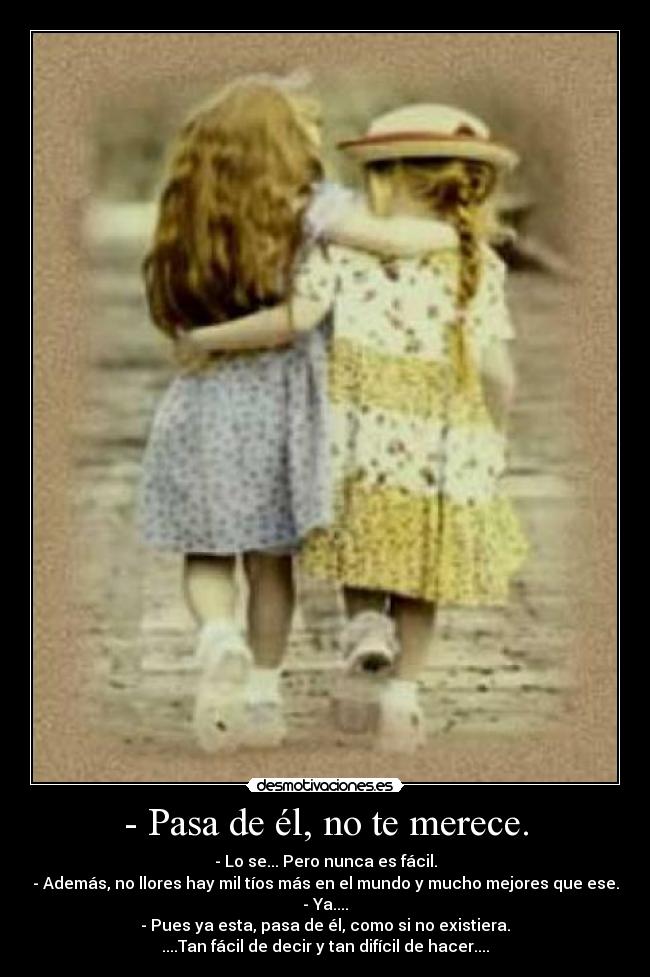 - Pasa de él, no te merece. - - Lo se... Pero nunca es fácil.
- Además, no llores hay mil tíos más en el mundo y mucho mejores que ese.
- Ya....
- Pues ya esta, pasa de él, como si no existiera.
....Tan fácil de decir y tan difícil de hacer....