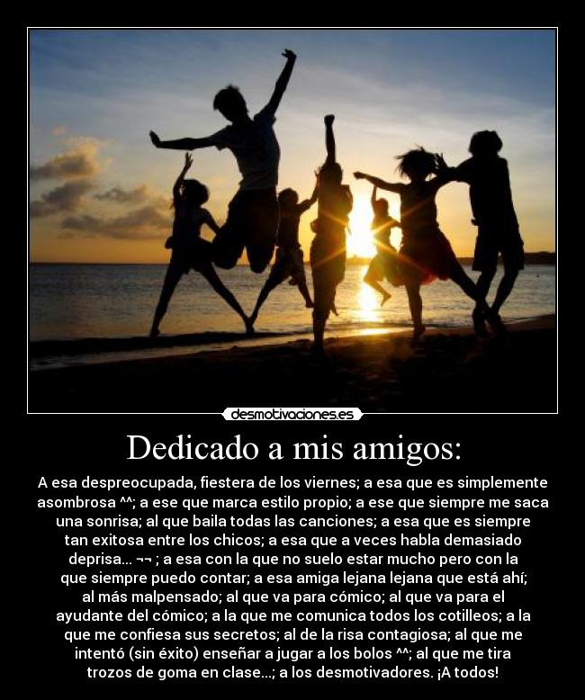 Dedicado a mis amigos: - A esa despreocupada, fiestera de los viernes; a esa que es simplemente
asombrosa ^^; a ese que marca estilo propio; a ese que siempre me saca
una sonrisa; al que baila todas las canciones; a esa que es siempre
tan exitosa entre los chicos; a esa que a veces habla demasiado
deprisa... ¬¬ ; a esa con la que no suelo estar mucho pero con la
que siempre puedo contar; a esa amiga lejana lejana que está ahí;
al más malpensado; al que va para cómico; al que va para el
ayudante del cómico; a la que me comunica todos los cotilleos; a la
que me confiesa sus secretos; al de la risa contagiosa; al que me
intentó (sin éxito) enseñar a jugar a los bolos ^^; al que me tira
trozos de goma en clase...; a los desmotivadores. ¡A todos!