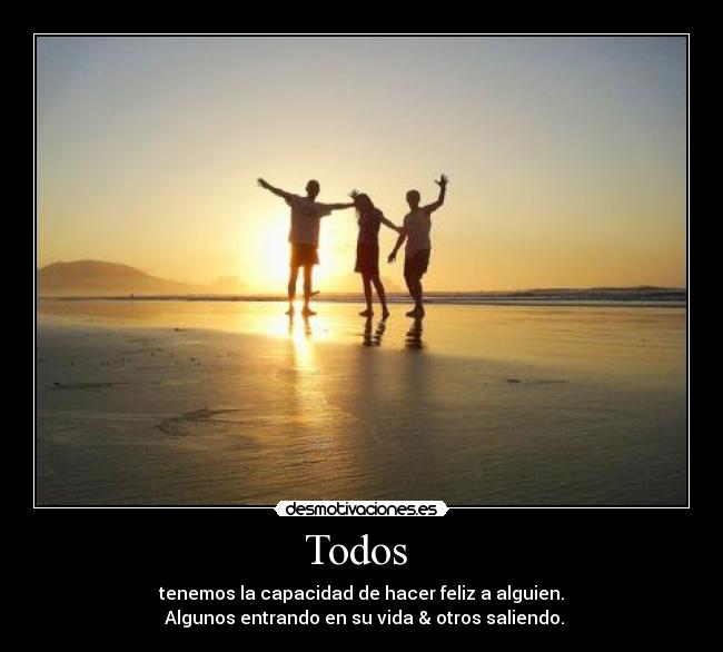 Todos  - tenemos la capacidad de hacer feliz a alguien.
 Algunos entrando en su vida & otros saliendo.