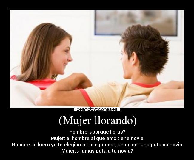 (Mujer llorando) - Hombre: ¿porque lloras?
Mujer: el hombre al que amo tiene novia
Hombre: si fuera yo te elegiría a ti sin pensar, ah de ser una puta su novia
Mujer: ¿llamas puta a tu novia?