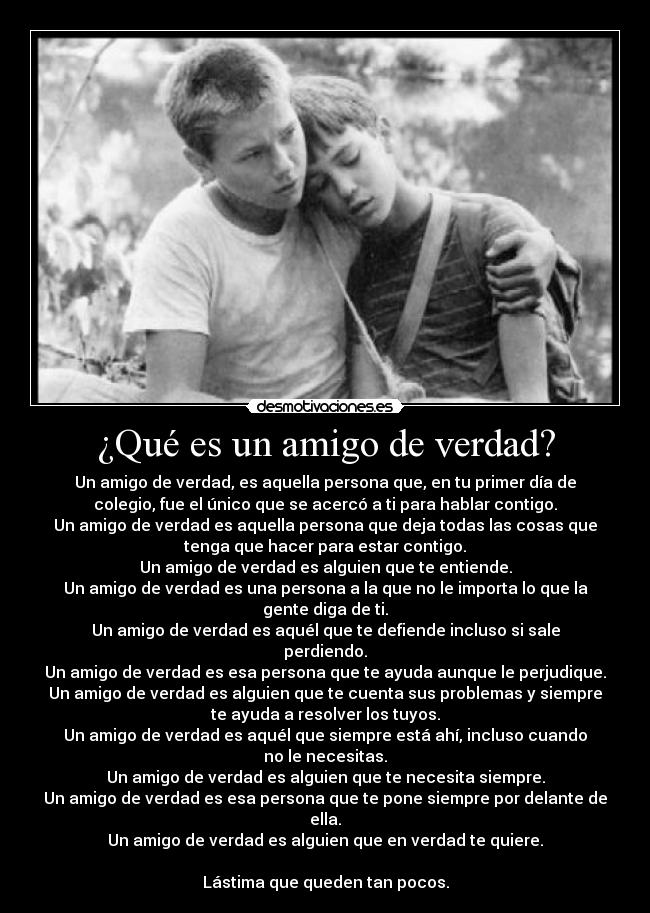¿Qué es un amigo de verdad? - Un amigo de verdad, es aquella persona que, en tu primer día de
colegio, fue el único que se acercó a ti para hablar contigo.
Un amigo de verdad es aquella persona que deja todas las cosas que
tenga que hacer para estar contigo.
Un amigo de verdad es alguien que te entiende.
Un amigo de verdad es una persona a la que no le importa lo que la
gente diga de ti.
Un amigo de verdad es aquél que te defiende incluso si sale
perdiendo.
Un amigo de verdad es esa persona que te ayuda aunque le perjudique.
Un amigo de verdad es alguien que te cuenta sus problemas y siempre
te ayuda a resolver los tuyos.
Un amigo de verdad es aquél que siempre está ahí, incluso cuando
no le necesitas.
Un amigo de verdad es alguien que te necesita siempre.
Un amigo de verdad es esa persona que te pone siempre por delante de
ella.
Un amigo de verdad es alguien que en verdad te quiere.

Lástima que queden tan pocos.