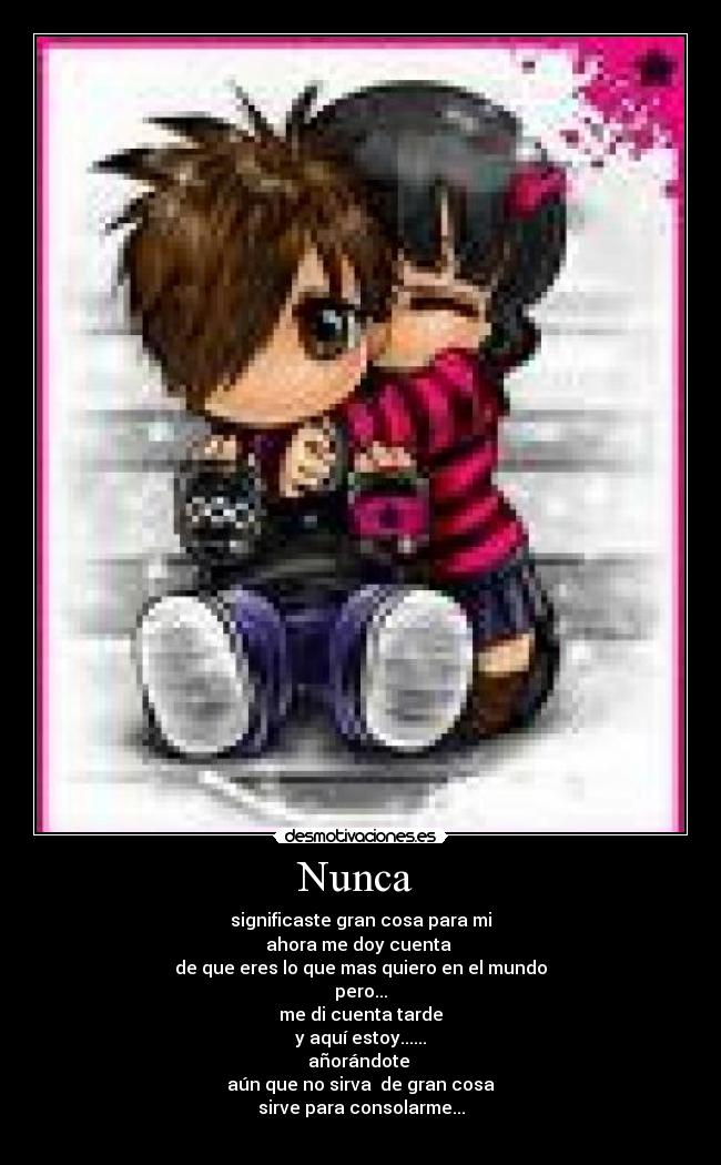 Nunca  - significaste gran cosa para mi
ahora me doy cuenta 
de que eres lo que mas quiero en el mundo
pero...
me di cuenta tarde
y aquí estoy......
añorándote 
aún que no sirva  de gran cosa
sirve para consolarme...
