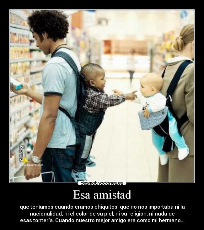 Esa amistad - que teníamos cuando eramos chiquitos, que no nos importaba ni la
nacionalidad, ni el color de su piel, ni su religión, ni nada de
esas tontería. Cuando nuestro mejor amigo era como mi hermano...