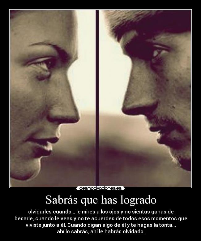 Sabrás que has logrado - olvidarles cuando... le mires a los ojos y no sientas ganas de
besarle, cuando le veas y no te acuerdes de todos esos momentos que
viviste junto a él. Cuando digan algo de él y te hagas la tonta...
ahí lo sabrás, ahí le habrás olvidado.