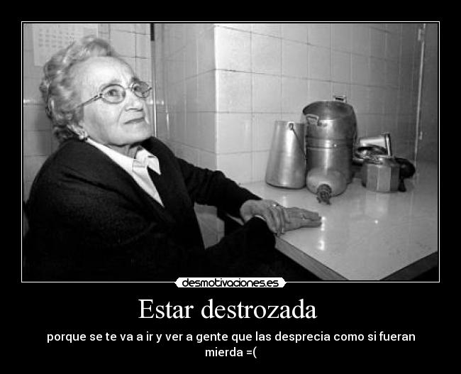 Estar destrozada - porque se te va a ir y ver a gente que las desprecia como si fueran mierda =(