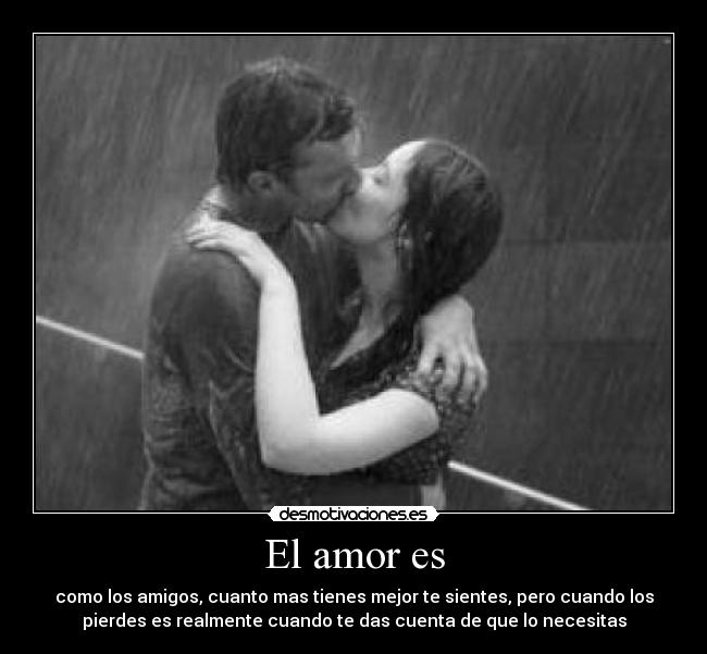 El amor es - como los amigos, cuanto mas tienes mejor te sientes, pero cuando los
pierdes es realmente cuando te das cuenta de que lo necesitas