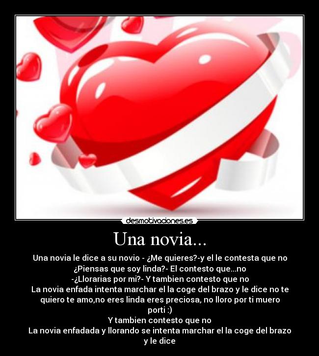 Una novia... - Una novia le dice a su novio - ¿Me quieres?-y el le contesta que no
¿Piensas que soy linda?- El contesto que...no
-¿Llorarias por mi?- Y tambien contesto que no
La novia enfada intenta marchar el la coge del brazo y le dice no te
quiero te amo,no eres linda eres preciosa, no lloro por ti muero
porti :)
Y tambien contesto que no
La novia enfadada y llorando se intenta marchar el la coge del brazo
y le dice