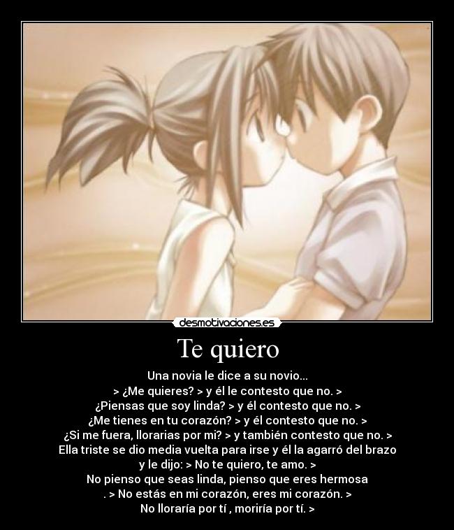 Te quiero - Una novia le dice a su novio...
> ¿Me quieres? > y él le contesto que no. >
¿Piensas que soy linda? > y él contesto que no. >
¿Me tienes en tu corazón? > y él contesto que no. >
¿Si me fuera, llorarias por mi? > y también contesto que no. >
Ella triste se dio media vuelta para irse y él la agarró del brazo
y le dijo: > No te quiero, te amo. >
No pienso que seas linda, pienso que eres hermosa
. > No estás en mi corazón, eres mi corazón. >
No lloraría por tí , moriría por tí. >