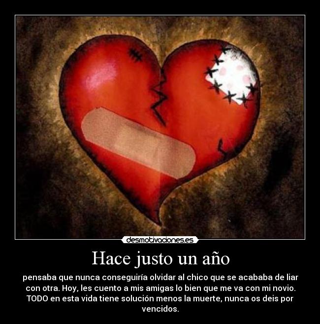 Hace justo un año - pensaba que nunca conseguiría olvidar al chico que se acababa de liar
con otra. Hoy, les cuento a mis amigas lo bien que me va con mi novio.
TODO en esta vida tiene solución menos la muerte, nunca os deis por
vencidos.