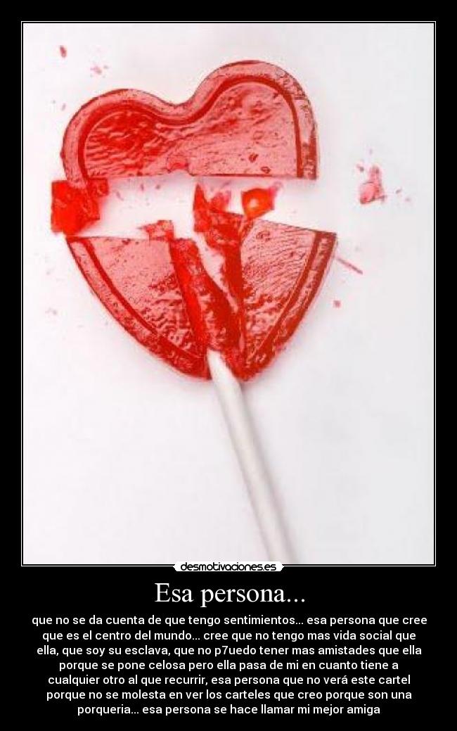 Esa persona... - que no se da cuenta de que tengo sentimientos... esa persona que cree
que es el centro del mundo... cree que no tengo mas vida social que
ella, que soy su esclava, que no p7uedo tener mas amistades que ella
porque se pone celosa pero ella pasa de mi en cuanto tiene a
cualquier otro al que recurrir, esa persona que no verá este cartel
porque no se molesta en ver los carteles que creo porque son una
porqueria... esa persona se hace llamar mi mejor amiga