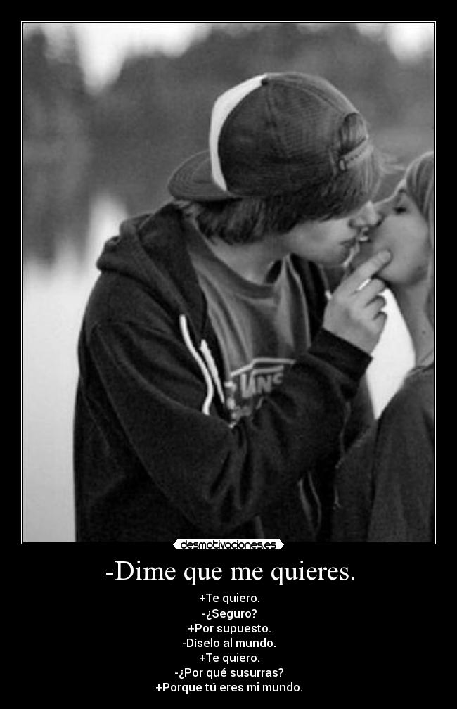 -Dime que me quieres. - +Te quiero.
-¿Seguro?
+Por supuesto.
-Díselo al mundo.
+Te quiero.
-¿Por qué susurras?
+Porque tú eres mi mundo.