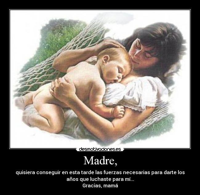 Madre, - quisiera conseguir en esta tarde las fuerzas necesarias para darte los
años que luchaste para mí...
Gracias, mamá
