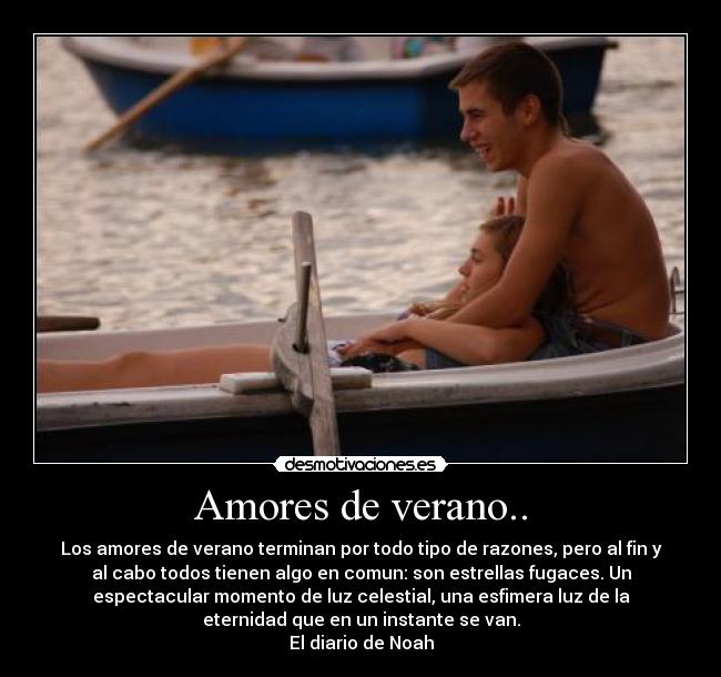 Amores de verano.. - Los amores de verano terminan por todo tipo de razones, pero al fin y
al cabo todos tienen algo en comun: son estrellas fugaces. Un
espectacular momento de luz celestial, una esfimera luz de la
eternidad que en un instante se van.
El diario de Noah