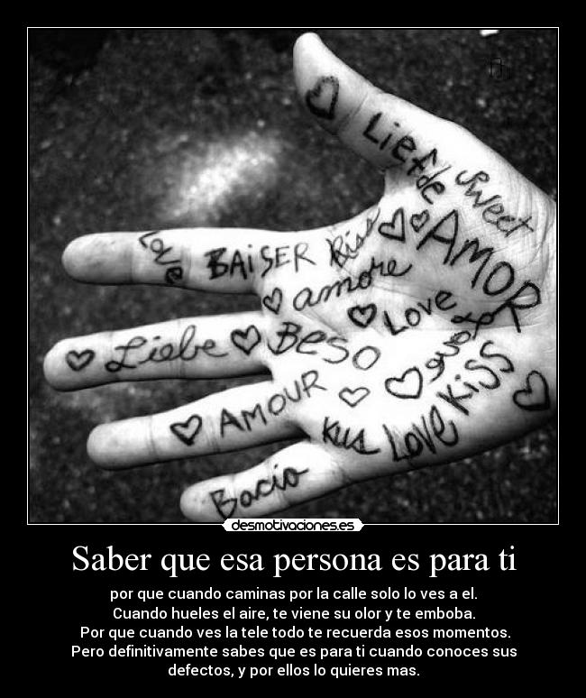 Saber que esa persona es para ti - por que cuando caminas por la calle solo lo ves a el.
Cuando hueles el aire, te viene su olor y te emboba.
Por que cuando ves la tele todo te recuerda esos momentos.
Pero definitivamente sabes que es para ti cuando conoces sus
defectos, y por ellos lo quieres mas.