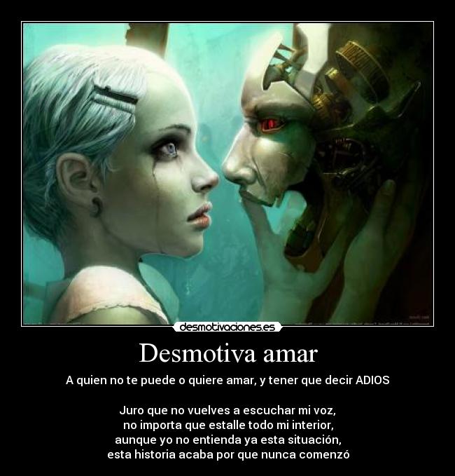 Desmotiva amar - A quien no te puede o quiere amar, y tener que decir ADIOS
Juro que no vuelves a escuchar mi voz,
no importa que estalle todo mi interior,
aunque yo no entienda ya esta situación,
esta historia acaba por que nunca comenzó