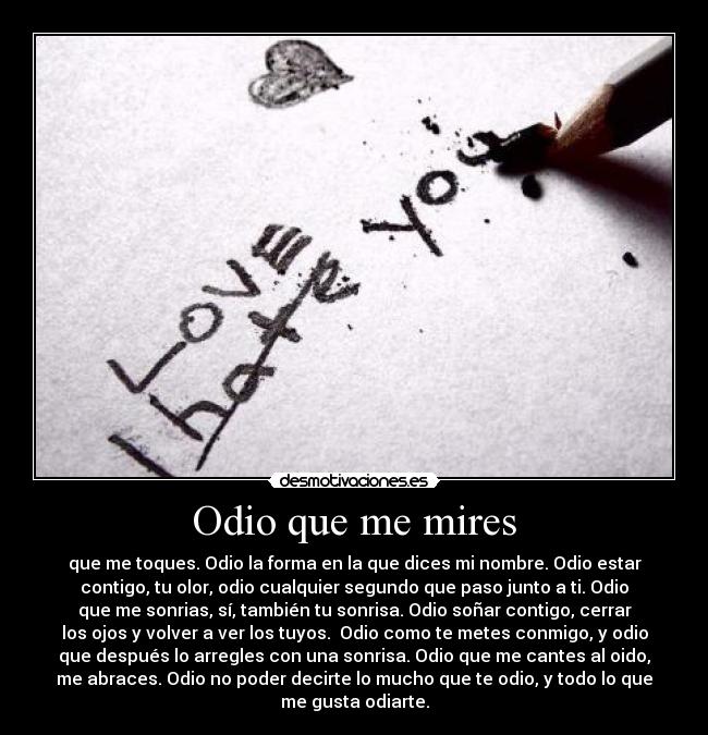 Odio que me mires - que me toques. Odio la forma en la que dices mi nombre. Odio estar
contigo, tu olor, odio cualquier segundo que paso junto a ti. Odio
que me sonrias, sí, también tu sonrisa. Odio soñar contigo, cerrar
los ojos y volver a ver los tuyos.  Odio como te metes conmigo, y odio
que después lo arregles con una sonrisa. Odio que me cantes al oido,
me abraces. Odio no poder decirte lo mucho que te odio, y todo lo que
me gusta odiarte.